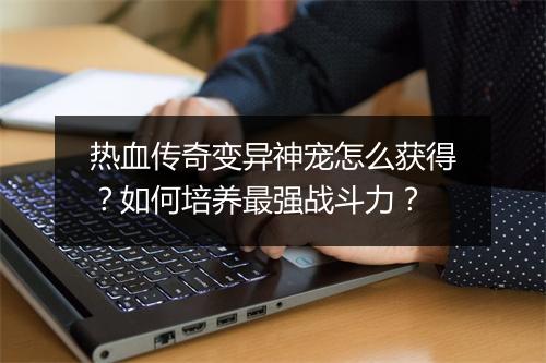 热血传奇变异神宠怎么获得？如何培养最强战斗力？