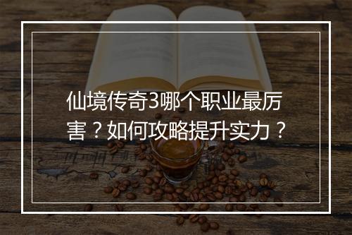 仙境传奇3哪个职业最厉害？如何攻略提升实力？