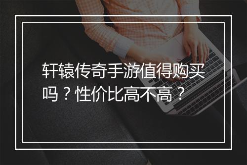 轩辕传奇手游值得购买吗？性价比高不高？