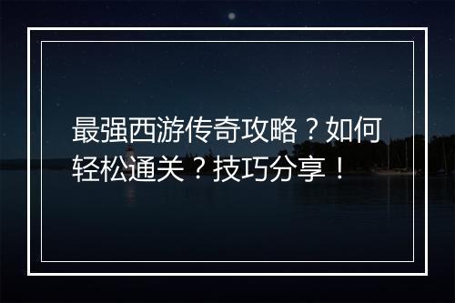 最强西游传奇攻略？如何轻松通关？技巧分享！
