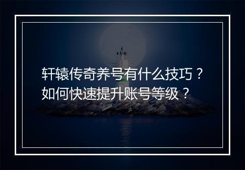 轩辕传奇养号有什么技巧？如何快速提升账号等级？