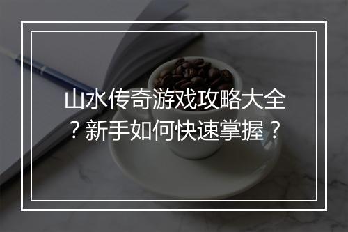 山水传奇游戏攻略大全？新手如何快速掌握？