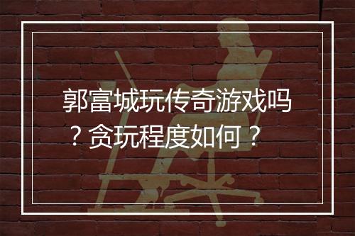 郭富城玩传奇游戏吗？贪玩程度如何？