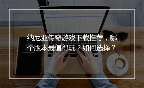 纳尼亚传奇游戏下载推荐，哪个版本最值得玩？如何选择？
