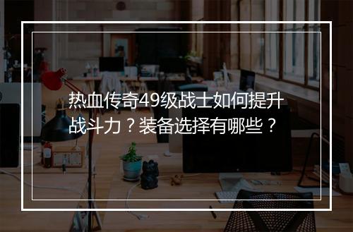 热血传奇49级战士如何提升战斗力？装备选择有哪些？