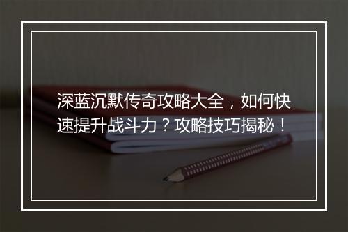 深蓝沉默传奇攻略大全，如何快速提升战斗力？攻略技巧揭秘！