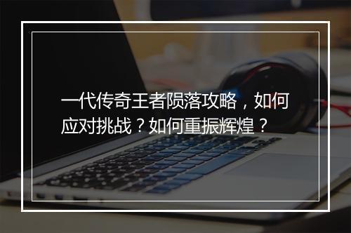一代传奇王者陨落攻略，如何应对挑战？如何重振辉煌？