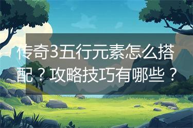 传奇3五行元素怎么搭配？攻略技巧有哪些？