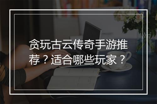 贪玩古云传奇手游推荐？适合哪些玩家？