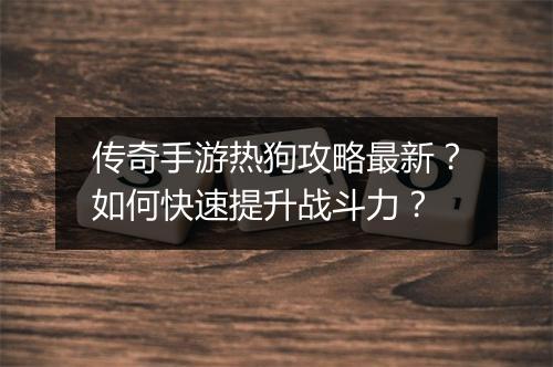 传奇手游热狗攻略最新？如何快速提升战斗力？