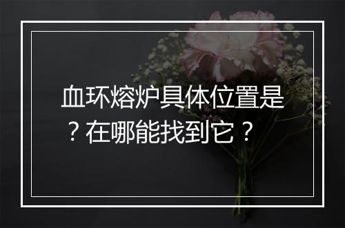 血环熔炉具体位置是？在哪能找到它？