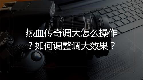 热血传奇调大怎么操作？如何调整调大效果？