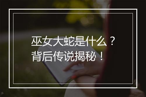 巫女大蛇是什么？背后传说揭秘！