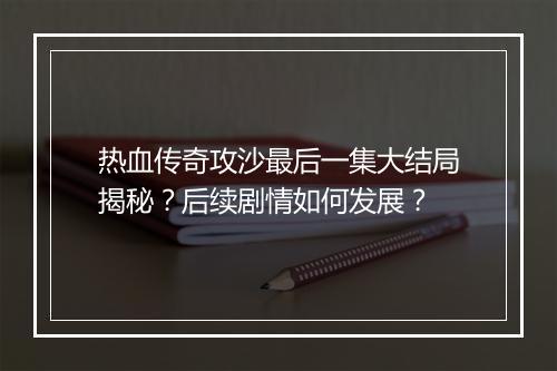 热血传奇攻沙最后一集大结局揭秘？后续剧情如何发展？