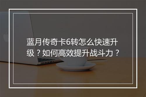 蓝月传奇卡6转怎么快速升级？如何高效提升战斗力？
