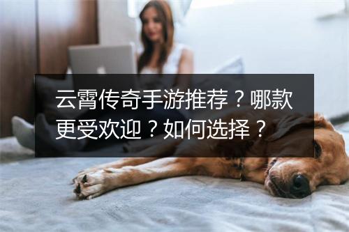 云霄传奇手游推荐？哪款更受欢迎？如何选择？