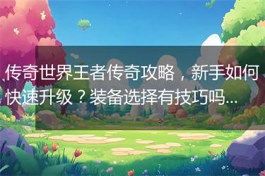 传奇世界王者传奇攻略，新手如何快速升级？装备选择有技巧吗？