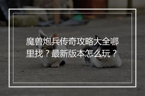 魔兽炮兵传奇攻略大全哪里找？最新版本怎么玩？