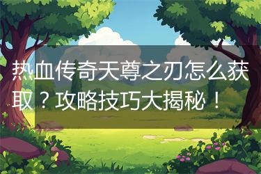 热血传奇天尊之刃怎么获取？攻略技巧大揭秘！