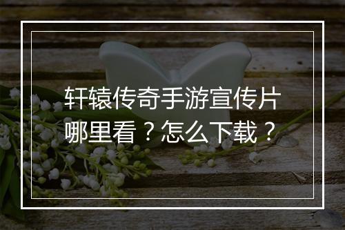 轩辕传奇手游宣传片哪里看？怎么下载？