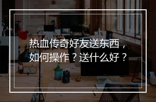 热血传奇好友送东西，如何操作？送什么好？