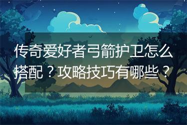 传奇爱好者弓箭护卫怎么搭配？攻略技巧有哪些？