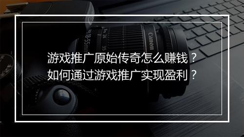 游戏推广原始传奇怎么赚钱？如何通过游戏推广实现盈利？