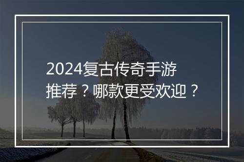 2024复古传奇手游推荐？哪款更受欢迎？