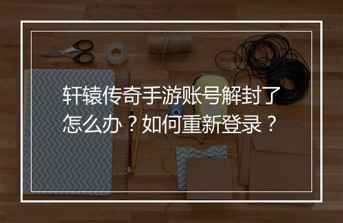 轩辕传奇手游账号解封了怎么办？如何重新登录？