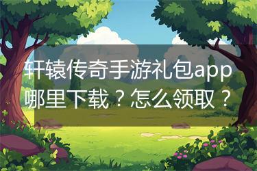 轩辕传奇手游礼包app哪里下载？怎么领取？