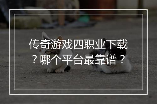 传奇游戏四职业下载？哪个平台最靠谱？