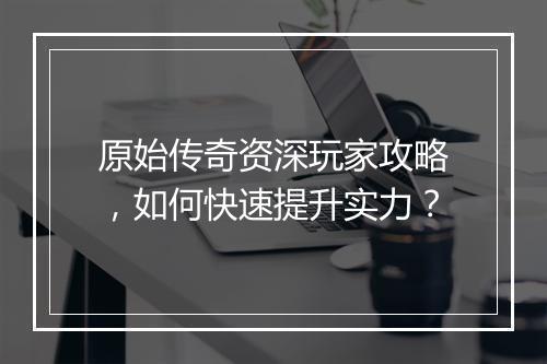 原始传奇资深玩家攻略，如何快速提升实力？