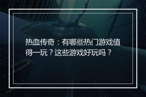 热血传奇：有哪些热门游戏值得一玩？这些游戏好玩吗？