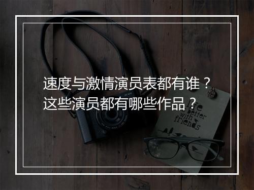 速度与激情演员表都有谁？这些演员都有哪些作品？
