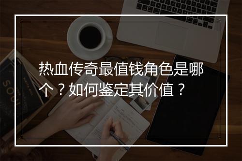 热血传奇最值钱角色是哪个？如何鉴定其价值？