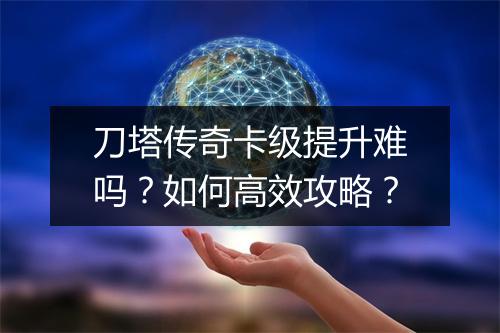 刀塔传奇卡级提升难吗？如何高效攻略？