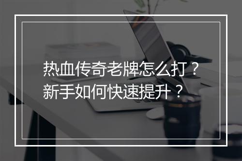 热血传奇老牌怎么打？新手如何快速提升？