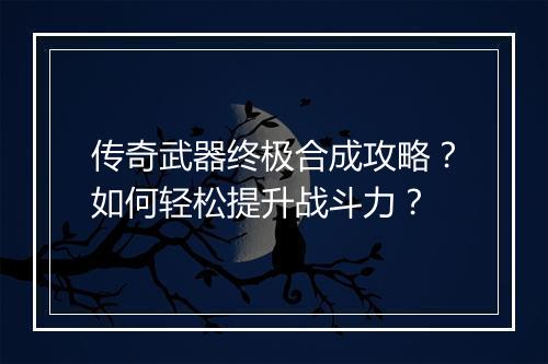 传奇武器终极合成攻略？如何轻松提升战斗力？