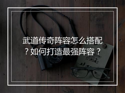 武道传奇阵容怎么搭配？如何打造最强阵容？