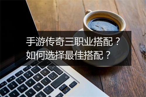 手游传奇三职业搭配？如何选择最佳搭配？