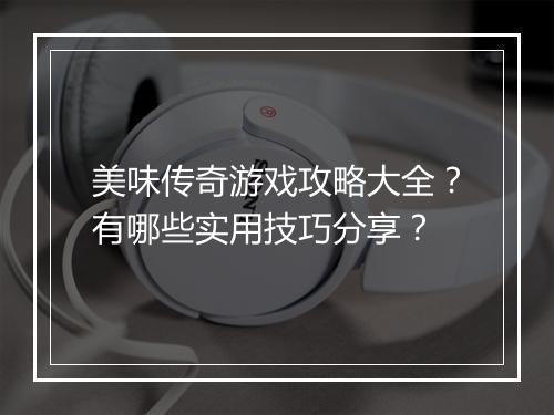 美味传奇游戏攻略大全？有哪些实用技巧分享？