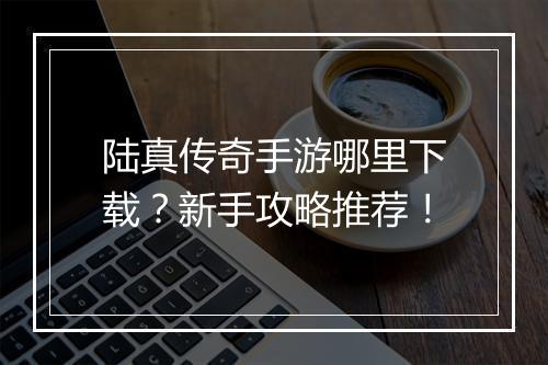陆真传奇手游哪里下载？新手攻略推荐！