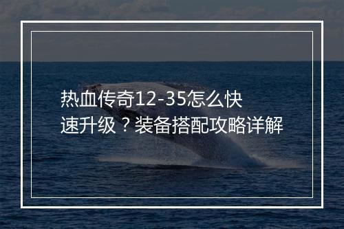 热血传奇12-35怎么快速升级？装备搭配攻略详解