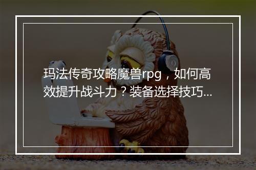 玛法传奇攻略魔兽rpg，如何高效提升战斗力？装备选择技巧揭秘