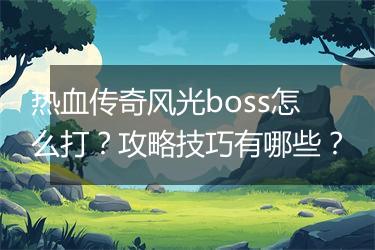 热血传奇风光boss怎么打？攻略技巧有哪些？