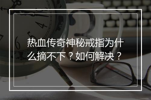 热血传奇神秘戒指为什么摘不下？如何解决？