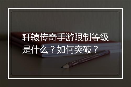 轩辕传奇手游限制等级是什么？如何突破？