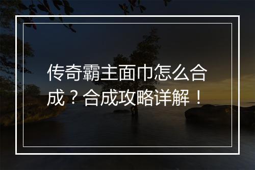 传奇霸主面巾怎么合成？合成攻略详解！