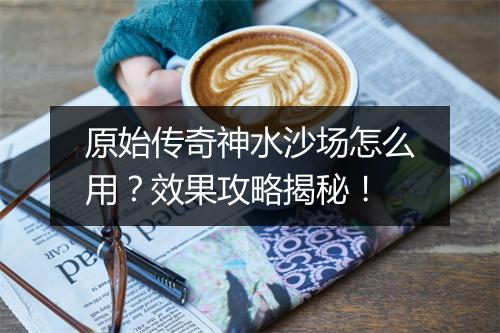 原始传奇神水沙场怎么用？效果攻略揭秘！