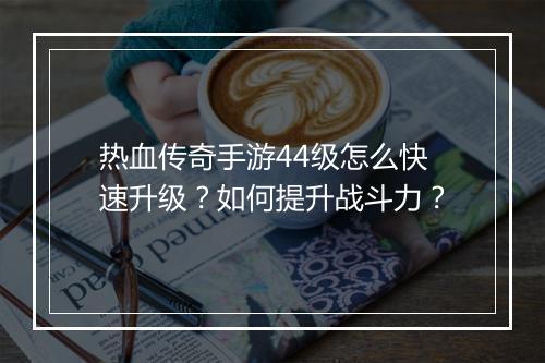 热血传奇手游44级怎么快速升级？如何提升战斗力？
